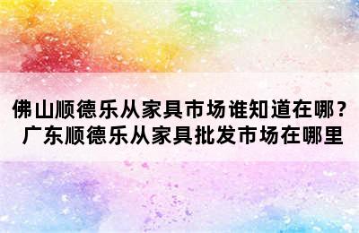 佛山顺德乐从家具市场谁知道在哪？ 广东顺德乐从家具批发市场在哪里